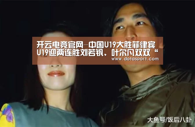 开云电竞官网-中国U19大胜菲律宾U19迎两连胜刘若钒、叶尔凡双双“带帽”